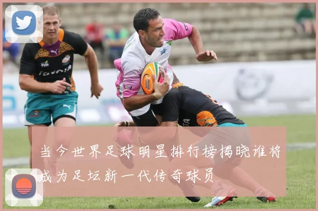 当今世界足球明星排行榜揭晓谁将成为足坛新一代传奇球员