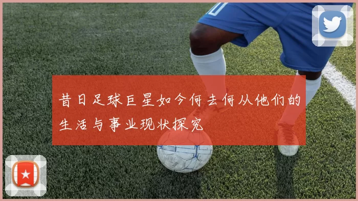 昔日足球巨星如今何去何从他们的生活与事业现状探究