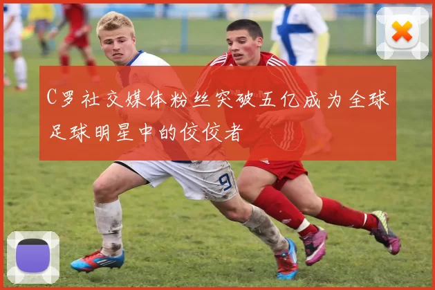 C罗社交媒体粉丝突破五亿成为全球足球明星中的佼佼者