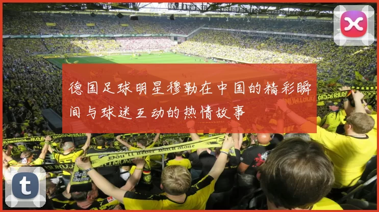 德国足球明星穆勒在中国的精彩瞬间与球迷互动的热情故事