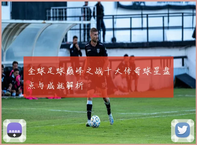 全球足球巅峰之战十大传奇球星盘点与成就解析