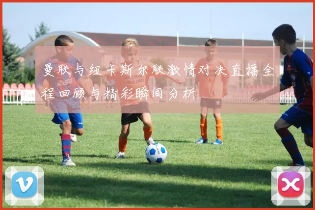 曼联与纽卡斯尔联激情对决直播全程回顾与精彩瞬间分析