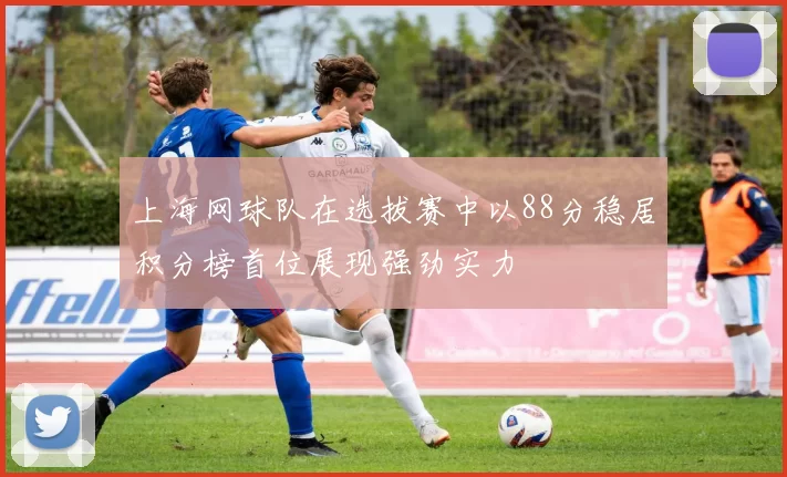 上海网球队在选拔赛中以88分稳居积分榜首位展现强劲实力