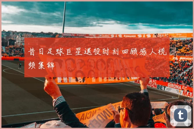 昔日足球巨星退役时刻回顾感人视频集锦