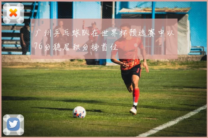 广州乒乓球队在世界杯预选赛中以76分稳居积分榜首位