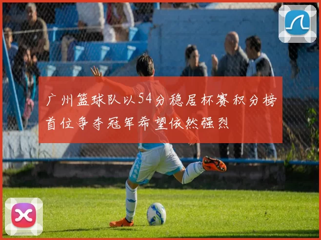 广州篮球队以54分稳居杯赛积分榜首位争夺冠军希望依然强烈