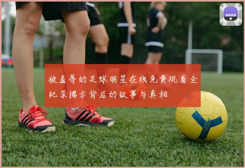 被羞辱的足球明星在线免费观看全纪录揭示背后的故事与真相