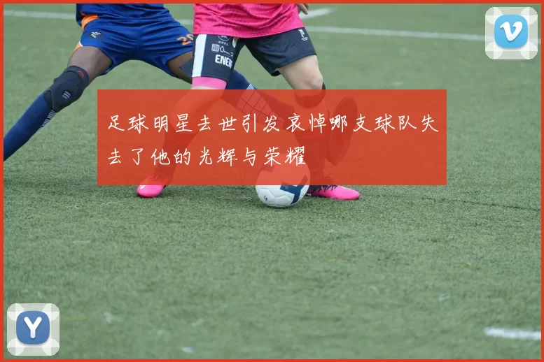 足球明星去世引发哀悼哪支球队失去了他的光辉与荣耀