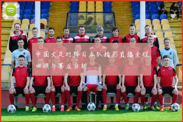 中国女足对阵日本队精彩直播全程回顾与赛后分析