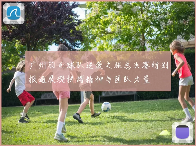 广州羽毛球队逆袭之旅总决赛特别报道展现拼搏精神与团队力量