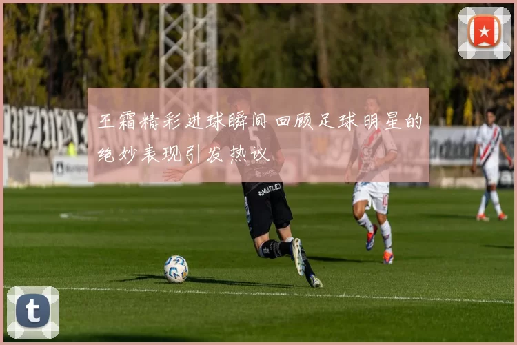 王霜精彩进球瞬间回顾足球明星的绝妙表现引发热议