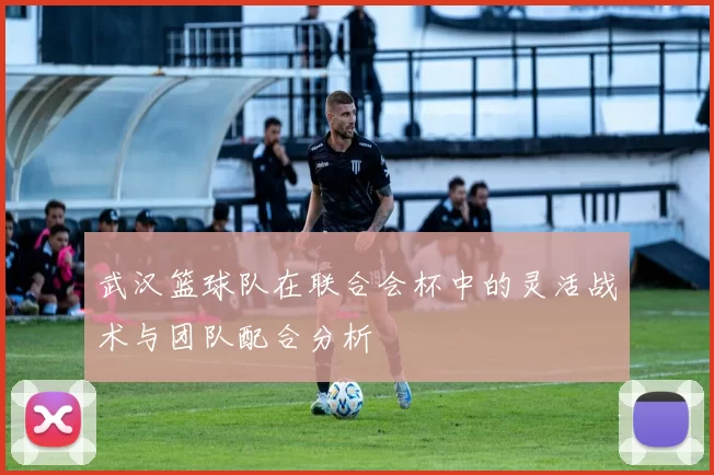 武汉篮球队在联合会杯中的灵活战术与团队配合分析
