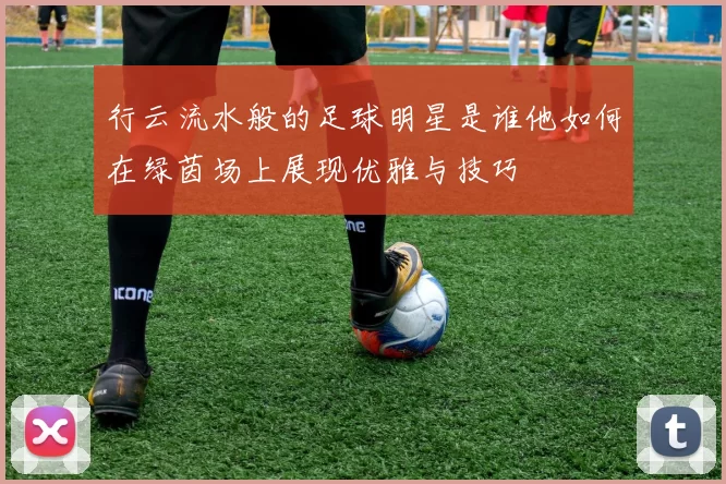行云流水般的足球明星是谁他如何在绿茵场上展现优雅与技巧