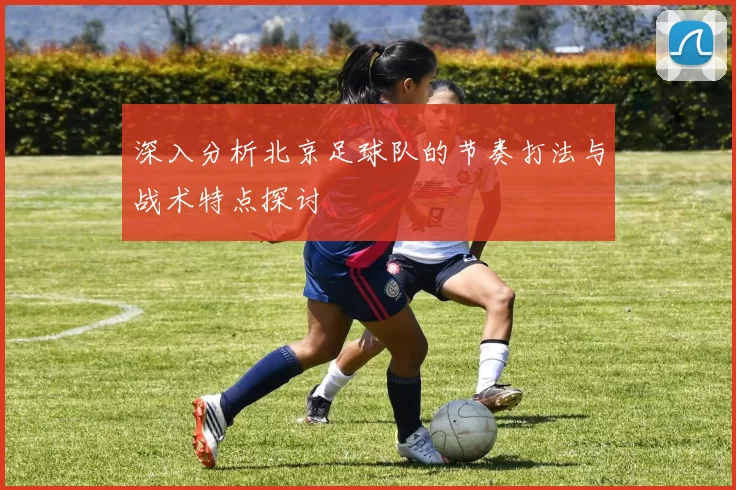 深入分析北京足球队的节奏打法与战术特点探讨