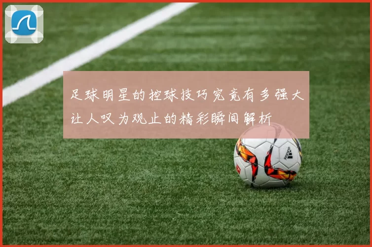 足球明星的控球技巧究竟有多强大让人叹为观止的精彩瞬间解析