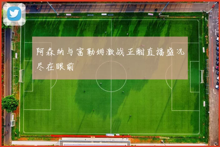 阿森纳与富勒姆激战正酣直播盛况尽在眼前
