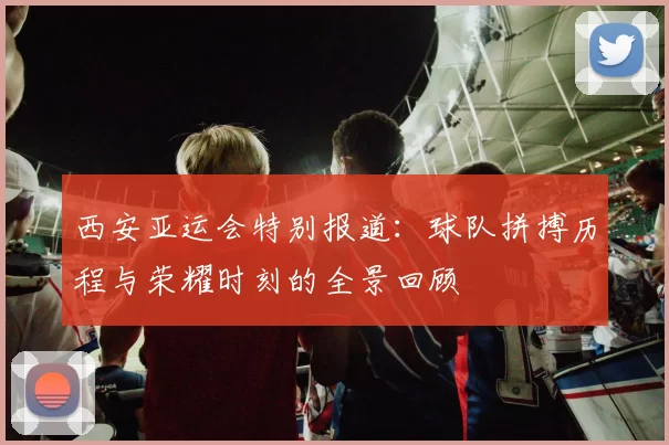 西安亚运会特别报道：球队拼搏历程与荣耀时刻的全景回顾