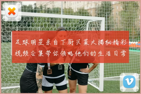 足球明星亲自下厨买菜大揭秘精彩视频合集带你领略他们的生活日常